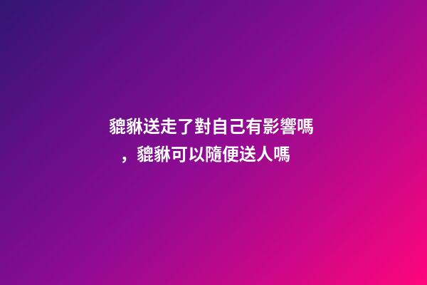 貔貅送走了對自己有影響嗎，貔貅可以隨便送人嗎